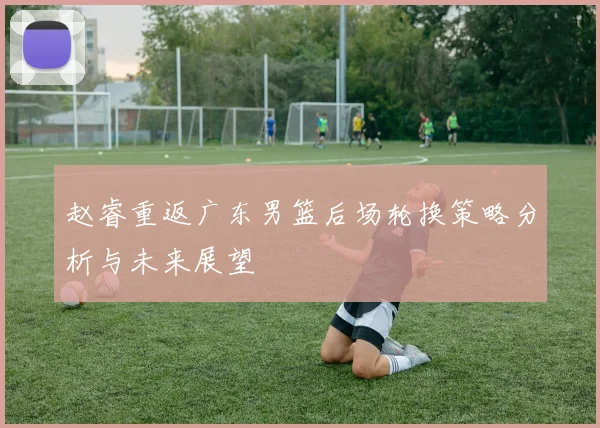 赵睿重返广东男篮后场轮换策略分析与未来展望