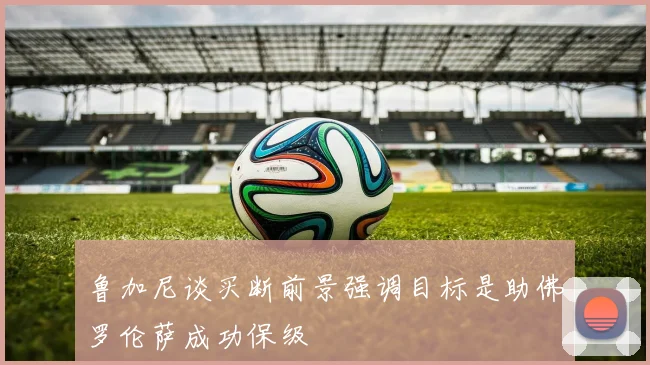 鲁加尼谈买断前景强调目标是助佛罗伦萨成功保级