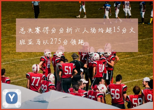总决赛得分分析六人场均超15分文班亚马以275分领跑