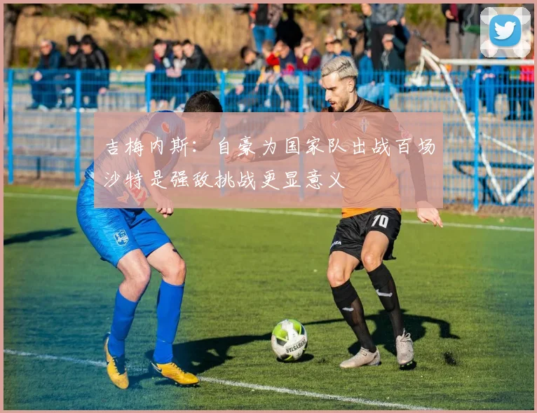 吉梅内斯：自豪为国家队出战百场沙特是强敌挑战更显意义
