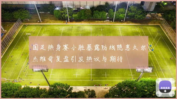 国足热身赛小胜暴露防线隐患久尔杰维奇复盘引发热议与期待