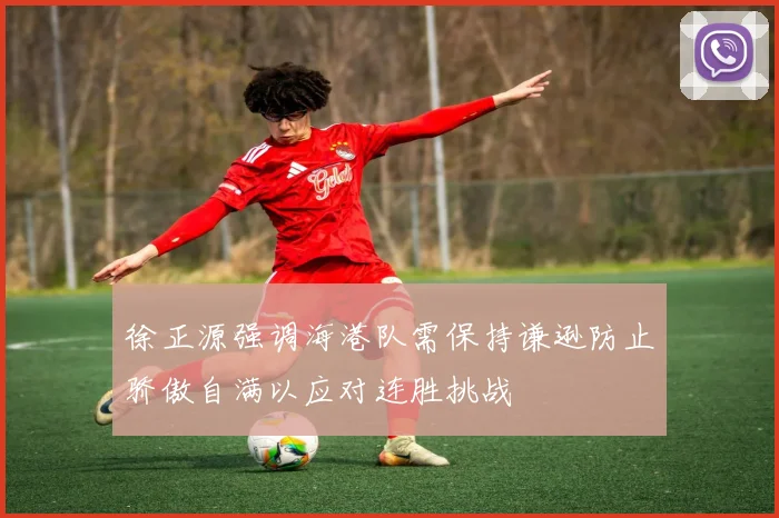 徐正源强调海港队需保持谦逊防止骄傲自满以应对连胜挑战