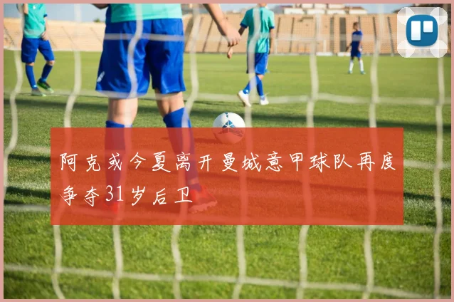 阿克或今夏离开曼城意甲球队再度争夺31岁后卫