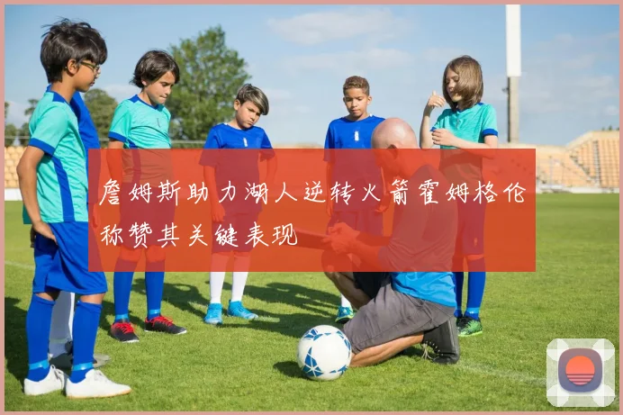 詹姆斯助力湖人逆转火箭霍姆格伦称赞其关键表现