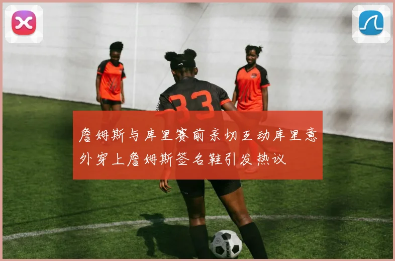 詹姆斯与库里赛前亲切互动库里意外穿上詹姆斯签名鞋引发热议