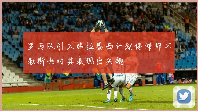 罗马队引入弗拉泰西计划停滞那不勒斯也对其表现出兴趣
