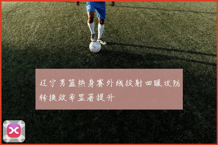 辽宁男篮热身赛外线投射回暖攻防转换效率显著提升