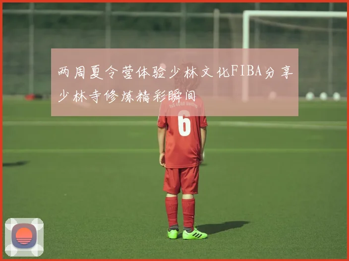 两周夏令营体验少林文化FIBA分享少林寺修炼精彩瞬间