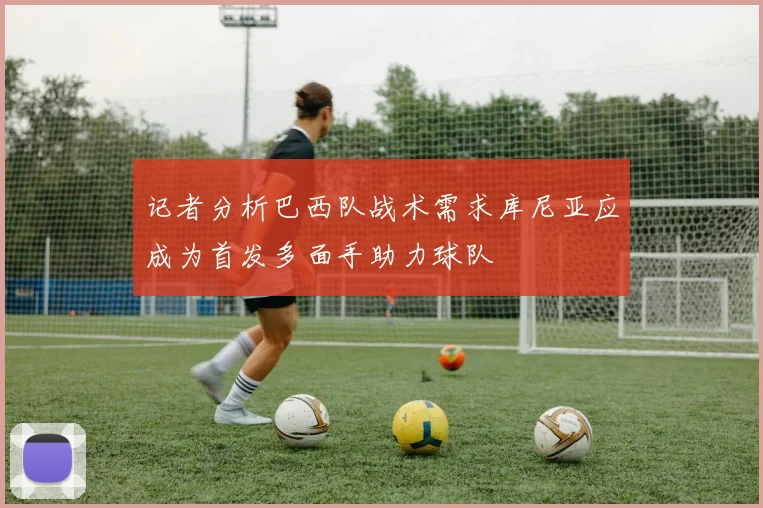 记者分析巴西队战术需求库尼亚应成为首发多面手助力球队