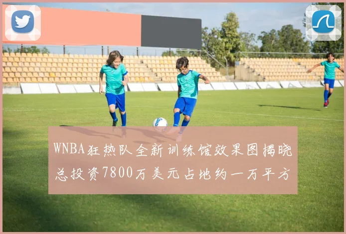 WNBA狂热队全新训练馆效果图揭晓总投资7800万美元占地约一万平方米