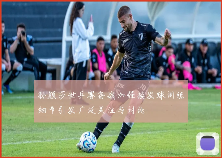 孙颖莎世乒赛备战加强接发球训练细节引发广泛关注与讨论