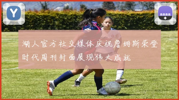 湖人官方社交媒体庆祝詹姆斯荣登时代周刊封面展现伟大成就