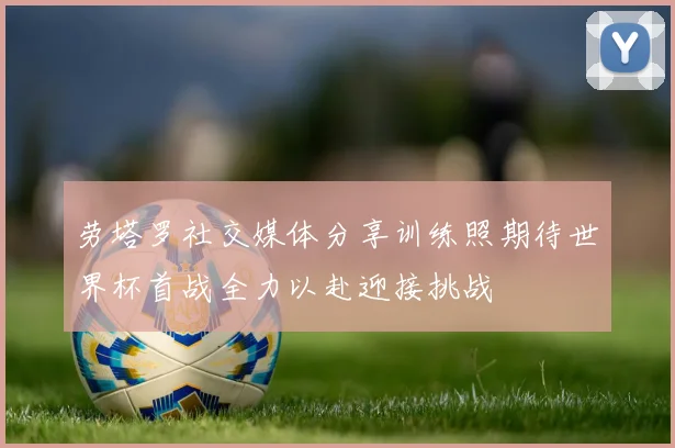 劳塔罗社交媒体分享训练照期待世界杯首战全力以赴迎接挑战