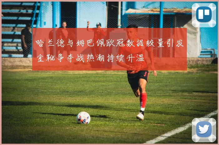 哈兰德与姆巴佩欧冠数据较量引发金靴争夺战热潮持续升温