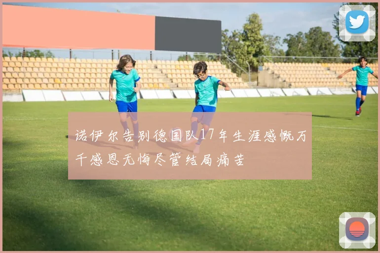 诺伊尔告别德国队17年生涯感慨万千感恩无悔尽管结局痛苦