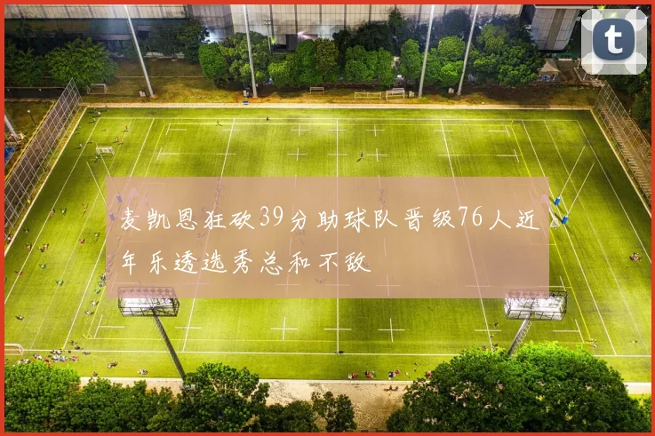 麦凯恩狂砍39分助球队晋级76人近年乐透选秀总和不敌