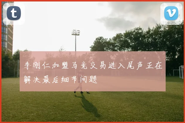 李刚仁加盟马竞交易进入尾声正在解决最后细节问题