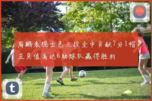 周鹏表现出色三投全中贡献7分1帽正负值高达6助球队赢得胜利