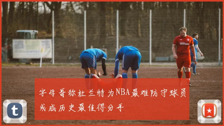 字母哥称杜兰特为NBA最难防守球员或成历史最佳得分手