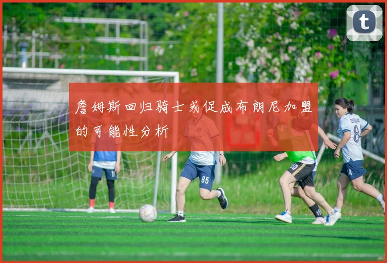 詹姆斯回归骑士或促成布朗尼加盟的可能性分析