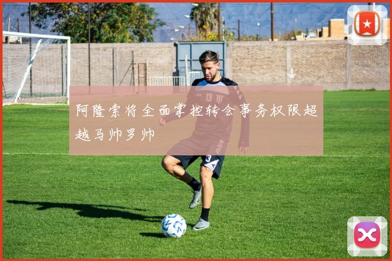 阿隆索将全面掌控转会事务权限超越马帅罗帅