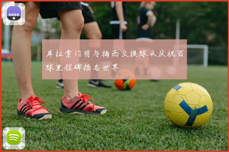 库拉索门将与梅西交换球衣庆祝百球里程碑扬名世界