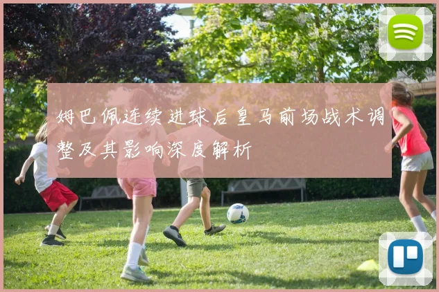 姆巴佩连续进球后皇马前场战术调整及其影响深度解析