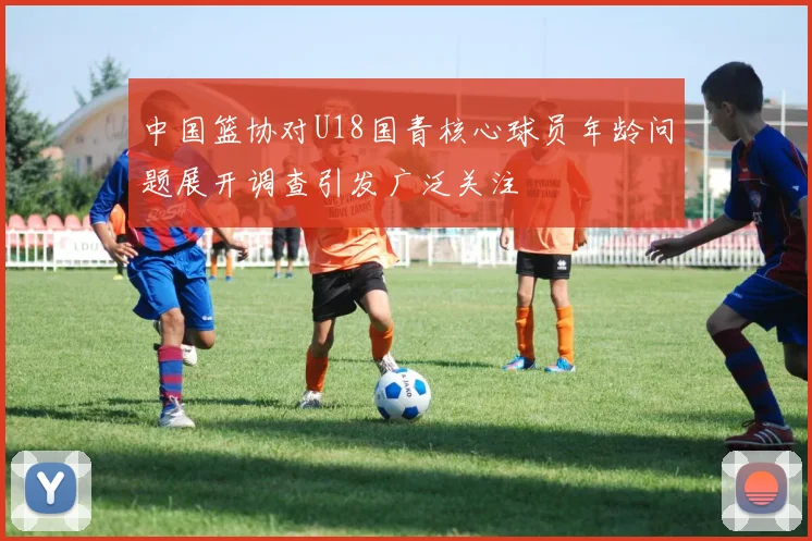 中国篮协对U18国青核心球员年龄问题展开调查引发广泛关注