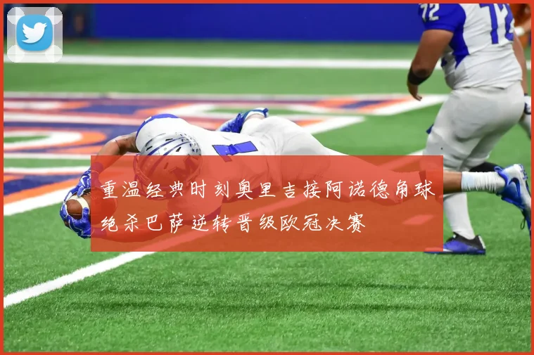 重温经典时刻奥里吉接阿诺德角球绝杀巴萨逆转晋级欧冠决赛