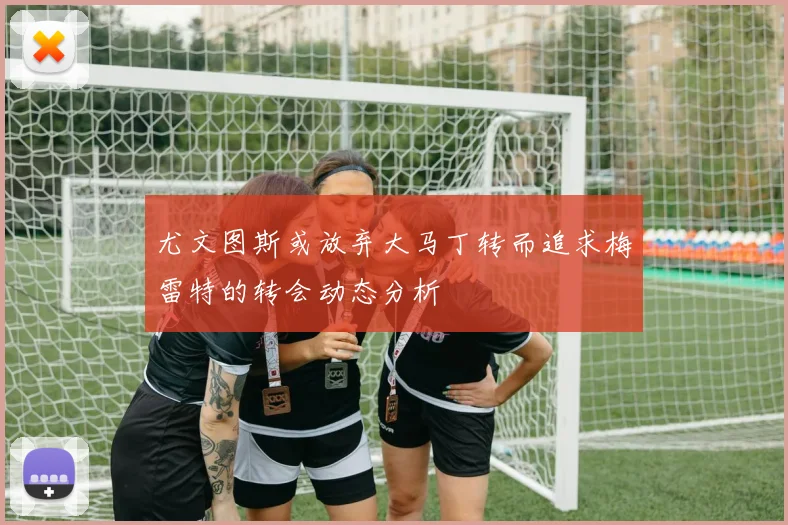 尤文图斯或放弃大马丁转而追求梅雷特的转会动态分析