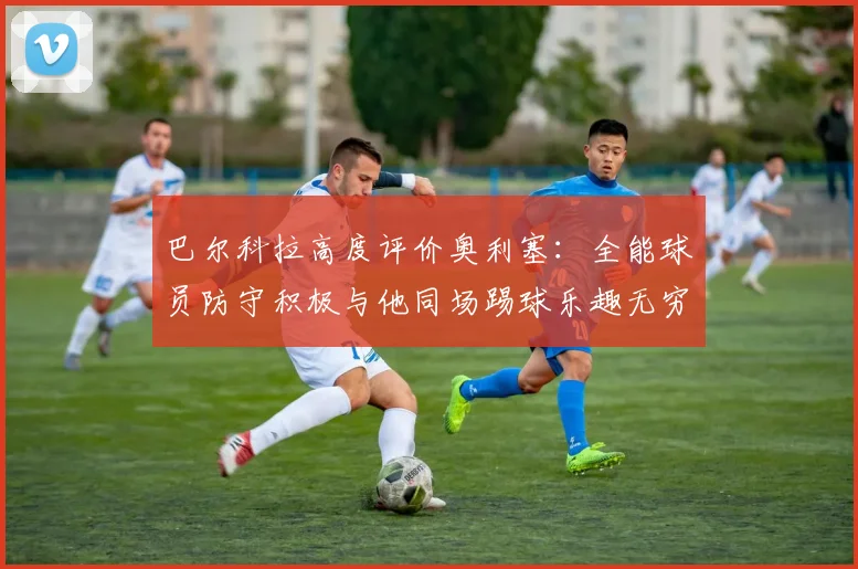 巴尔科拉高度评价奥利塞：全能球员防守积极与他同场踢球乐趣无穷