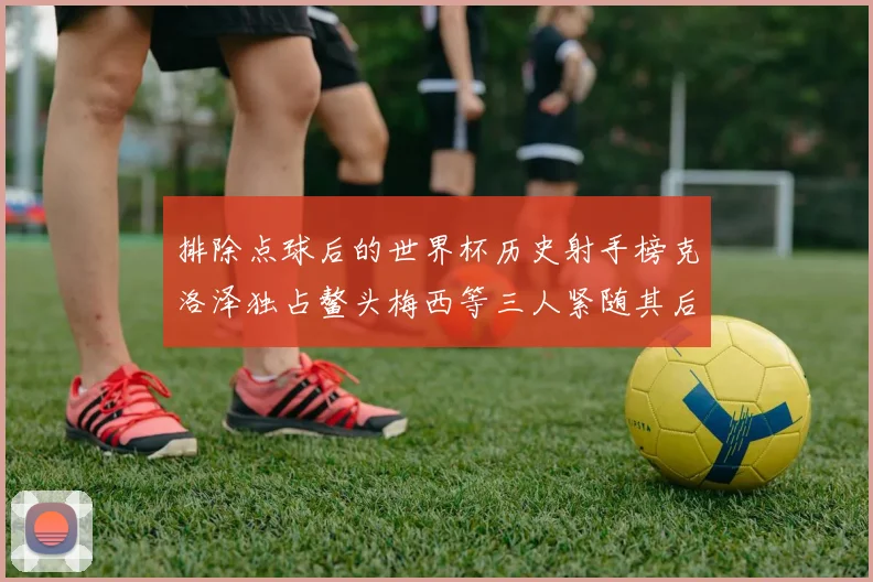 排除点球后的世界杯历史射手榜克洛泽独占鳌头梅西等三人紧随其后