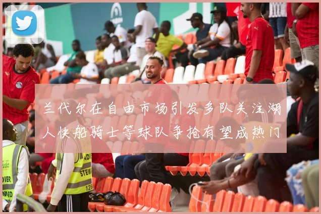 兰代尔在自由市场引发多队关注湖人快船骑士等球队争抢有望成热门球员