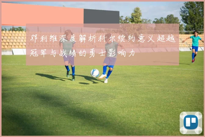 邓利维深度解析科尔续约意义超越冠军与战绩的勇士影响力