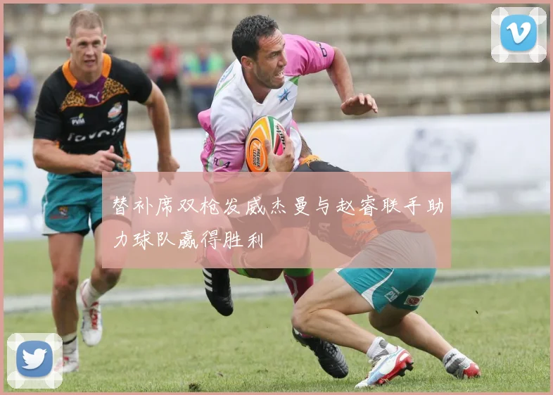 替补席双枪发威杰曼与赵睿联手助力球队赢得胜利