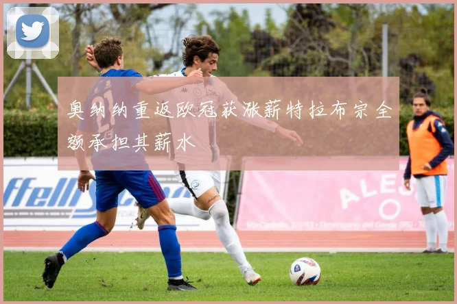 奥纳纳重返欧冠获涨薪特拉布宗全额承担其薪水