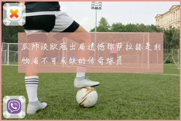 瓜帅谈欧冠出局遗憾称萨拉赫是利物浦不可或缺的传奇球员
