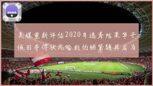 美媒重新评估2020年选秀结果华子依旧夺得状元哈利伯顿紧随其后马克西位列探花
