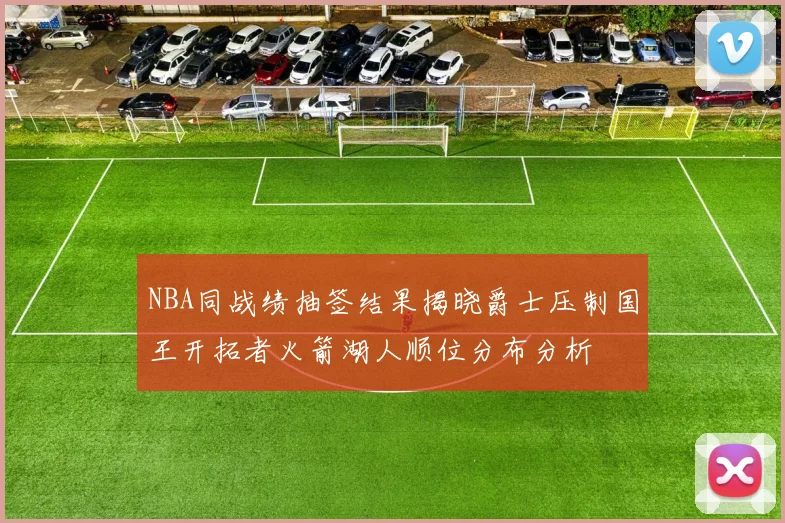 NBA同战绩抽签结果揭晓爵士压制国王开拓者火箭湖人顺位分布分析