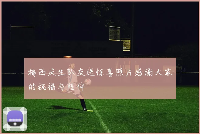 梅西庆生队友送惊喜照片感谢大家的祝福与陪伴